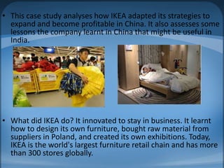 • This case study analyses how IKEA adapted its strategies to
expand and become profitable in China. It also assesses some
lessons the company learnt in China that might be useful in
India.
• What did IKEA do? It innovated to stay in business. It learnt
how to design its own furniture, bought raw material from
suppliers in Poland, and created its own exhibitions. Today,
IKEA is the world's largest furniture retail chain and has more
than 300 stores globally.
 