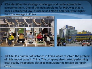 • IKEA identified the strategic challenges and made attempts to
overcome them. One of the main problems for IKEA was that its
prices, considered low in Europe and North America, were higher
than the average in China.
• IKEA built a number of factories in China which resolved the problem
of high import taxes in China. The company also started performing
local quality inspections closer to manufacturing to save on repair
costs.
 