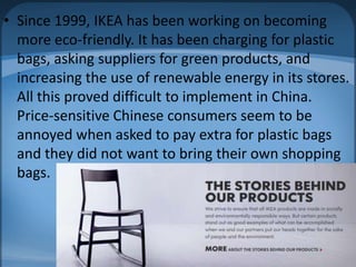 • Since 1999, IKEA has been working on becoming
more eco-friendly. It has been charging for plastic
bags, asking suppliers for green products, and
increasing the use of renewable energy in its stores.
All this proved difficult to implement in China.
Price-sensitive Chinese consumers seem to be
annoyed when asked to pay extra for plastic bags
and they did not want to bring their own shopping
bags.
 