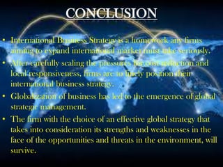 CONCLUSION
• International Business Strategy is a homework any firms
aiming to expand international market must take seriously.
• After carefully scaling the pressures for cost reduction and
local responsiveness, firms are to finely position their
international business strategy.
• Globalization of business has led to the emergence of global
strategic management.
• The firm with the choice of an effective global strategy that
takes into consideration its strengths and weaknesses in the
face of the opportunities and threats in the environment, will
survive.
 