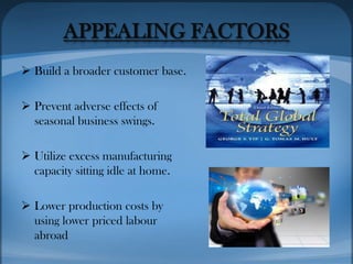 APPEALING FACTORS
 Build a broader customer base.
 Prevent adverse effects of
seasonal business swings.
 Utilize excess manufacturing
capacity sitting idle at home.
 Lower production costs by
using lower priced labour
abroad
 