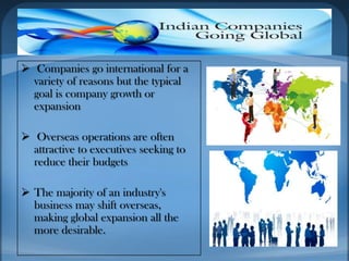  Companies go international for a
variety of reasons but the typical
goal is company growth or
expansion
 Overseas operations are often
attractive to executives seeking to
reduce their budgets
 The majority of an industry's
business may shift overseas,
making global expansion all the
more desirable.
 