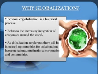 WHY GLOBALIZATION?
 Economic ‘globalization’ is a historical
process.
 Refers to the increasing integration of
economies around the world.
 As globalization accelerates there will be
increased opportunities for collaboration
between nations, multinational corporations
and communities.
 
