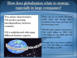 How does globalization relate to strategy,
especially in large companies?
Two prime characteristics:
 It involves growing
interdependency between
countries
 It is multi-faceted with many
different business aspects.
There can be no doubt that both
world trade and foreign direct
investment have been growing over
the last twenty years:
World trade exports amounted to
US$ 4,261 billion in 1990, US$
7,036 billion in year 2000 and US$
12,461 billion in 2005
Foreign direct investment outflows
were US$ 230 billion in 1992 and
US$ 779 billion in 2005
 
