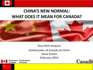 CHINA’S NEW NORMAL:
WHAT DOES IT MEAN FOR CANADA?
Guy Saint-Jacques
Ambassador of Canada to China
Nova Scotia
February 2015
 