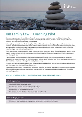 Ibblaw.co.uk
IBB Family Law – Coaching Pilot
Divorce or separation and the breakdown of a family has an enormous emotional impact on all those involved. The
experience of going through this process can often cause individuals to feel lost, stuck and unable to cope, with many
struggling with their sense of identity as a consequence.
As family lawyers, we often see clients struggling with their future decisions, including arrangements for children and co-
parenting. People often find themselves unable to focus or make decisions about issues such as where they are going to live,
what will happen to their children and how they will fund their outgoings in the future. These issues can quickly become
overwhelming at what is already a difficult time.
At IBB Law, we pride ourselves on being able to support and advise people with regard to both the legal and practical issues
of going through a divorce or separation, but also the emotional aspects of having to deal with such a difficult period and
how this impacts you.
Clients often rely on us for referrals to other professional advisers for issues such as financial planning, tax advice and
calculations surrounding pensions. We believe it is equally as important to be able to refer clients to people who can care for
their mental and emotional wellbeing in the exactly the same way.
To ensure our clients receive the very best help and advice when they are dealing with this difficult time IBB have partnered
with divorce and separation coach Sarah Chaplin-Lee.
Together they have launched a Coaching Pilot programme to explore the benefits of expert coaching for clients during what
is often a traumatic and emotional time for them and their family. As this is a pilot programme IBB will share the costs of
each coaching session.
HERE IS A GUIDELINE OF WHAT TO EXPECT FROM YOUR COACHING EXPERIENCE.
Roles & Expectations
 4 x 1-hour sessions, delivered virtually
 Time between sessions adjusted and agreed to suit you
 Conversations are completely confidential
 The focus on you, the client and what you need to move forward
What coaching is, and isn’t
 1:1 coaching is, at heart, a series of purposeful conversations between two individuals.
 