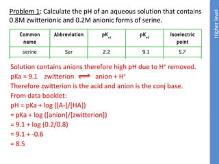 Problem 1: Calculate the pH of an aqueous solution that contains
0.8M zwitterionic and 0.2M anionic forms of serine.
Solution contains anions therefore high pH due to H+ removed.
pKa = 9.1 zwitterion anion + H+
Therefore zwitterion is the acid and anion is the conj base.
From data booklet:
pH = pKa + log ([A-]/[HA])
= pKa + log ([anion]/[zwitterion])
= 9.1 + log (0.2/0.8)
= 9.1 + -0.6
= 8.5
Higher
level
 