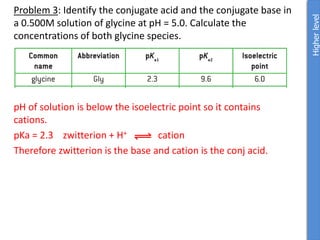 Problem 3: Identify the conjugate acid and the conjugate base in
a 0.500M solution of glycine at pH = 5.0. Calculate the
concentrations of both glycine species.
pH of solution is below the isoelectric point so it contains
cations.
pKa = 2.3 zwitterion + H+ cation
Therefore zwitterion is the base and cation is the conj acid.
Higher
level
 