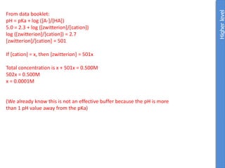 Higher
level
From data booklet:
pH = pKa + log ([A-]/[HA])
5.0 = 2.3 + log ([zwitterion]/[cation])
log ([zwitterion]/[cation]) = 2.7
[zwitterion]/[cation] = 501
If [cation] = x, then [zwitterion] = 501x
Total concentration is x + 501x = 0.500M
502x = 0.500M
x = 0.0001M
(We already know this is not an effective buffer because the pH is more
than 1 pH value away from the pKa)
 