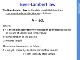 Beer-Lambert law
Higher
level
The Beer-Lambert law (in the data booklet) determines
concentration from absorbance as follows:
A = ɛcL
Where:
ɛ = is the molar absorptivity or extinction coefficient (depends
on nature of solvent and temperature)
c = concentration of the protein
L = cuvette length
Absorbance is calculated as follows:
A = log I0/I where I0 = light intensity before sample
I = light intensity after sample
 