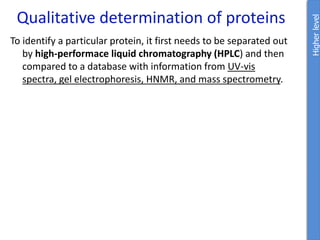 Qualitative determination of proteins
Higher
level
To identify a particular protein, it first needs to be separated out
by high-performace liquid chromatography (HPLC) and then
compared to a database with information from UV-vis
spectra, gel electrophoresis, HNMR, and mass spectrometry.
 
