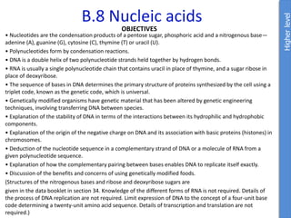 B.8 Nucleic acids
OBJECTIVES
• Nucleotides are the condensation products of a pentose sugar, phosphoric acid and a nitrogenous base—
adenine (A), guanine (G), cytosine (C), thymine (T) or uracil (U).
• Polynucleotides form by condensation reactions.
• DNA is a double helix of two polynucleotide strands held together by hydrogen bonds.
• RNA is usually a single polynucleotide chain that contains uracil in place of thymine, and a sugar ribose in
place of deoxyribose.
• The sequence of bases in DNA determines the primary structure of proteins synthesized by the cell using a
triplet code, known as the genetic code, which is universal.
• Genetically modified organisms have genetic material that has been altered by genetic engineering
techniques, involving transferring DNA between species.
• Explanation of the stability of DNA in terms of the interactions between its hydrophilic and hydrophobic
components.
• Explanation of the origin of the negative charge on DNA and its association with basic proteins (histones) in
chromosomes.
• Deduction of the nucleotide sequence in a complementary strand of DNA or a molecule of RNA from a
given polynucleotide sequence.
• Explanation of how the complementary pairing between bases enables DNA to replicate itself exactly.
• Discussion of the benefits and concerns of using genetically modified foods.
(Structures of the nitrogenous bases and ribose and deoxyribose sugars are
given in the data booklet in section 34. Knowledge of the different forms of RNA is not required. Details of
the process of DNA replication are not required. Limit expression of DNA to the concept of a four-unit base
code determining a twenty-unit amino acid sequence. Details of transcription and translation are not
required.)
Higher
level
 