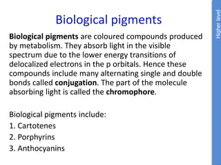 Biological pigments
Biological pigments are coloured compounds produced
by metabolism. They absorb light in the visible
spectrum due to the lower energy transitions of
delocalized electrons in the p orbitals. Hence these
compounds include many alternating single and double
bonds called conjugation. The part of the molecule
absorbing light is called the chromophore.
Biological pigments include:
1. Cartotenes
2. Porphyrins
3. Anthocyanins
Higher
level
 