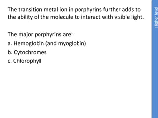 The transition metal ion in porphyrins further adds to
the ability of the molecule to interact with visible light.
The major porphyrins are:
a. Hemoglobin (and myoglobin)
b. Cytochromes
c. Chlorophyll
Higher
level
 