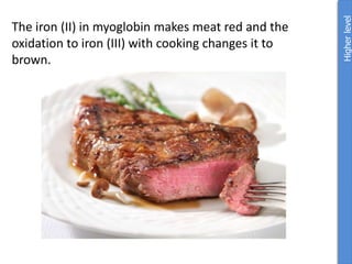 The iron (II) in myoglobin makes meat red and the
oxidation to iron (III) with cooking changes it to
brown.
Higher
level
 