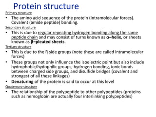 Primary structure
• The amino acid sequence of the protein (intramolecular forces).
Covalent (amide peptide) bonding.
Secondary structure
• This is due to regular repeating hydrogen bonding along the same
peptide chain and may consist of turns known as α–helix, or sheets
known as β–pleated sheets.
Tertiary structure
• This is due to the R side groups (note these are called intramolecular
forces)
• These groups not only influence the isoelectric point but also include
hydrophobic/hydophilic groups, hydrogen bonding, ionic bonds
between charged side groups, and disulfide bridges (covalent and
strongest of all these linkages)
• Denaturing of the protein is said to occur at this level
Quaternary structure
• The relationship of the polypeptide to other polypeptides (proteins
such as hemoglobin are actually four interlinking polypeptides)
Protein structure
 