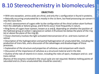 B.10 Stereochemistry in biomolecules
OBJECTIVES
• With one exception, amino acids are chiral, and only the L-configuration is found in proteins.
• Naturally occurring unsaturated fat is mostly in the cis form, but food processing can convert it
into the trans form.
• D and L stereoisomers of sugars refer to the configuration of the chiral carbon atom furthest
from the aldehyde or ketone group, and D forms occur most frequently in nature.
• Ring forms of sugars have isomers, known as α and β, depending on whether the position of
the hydroxyl group at carbon 1 (glucose) or carbon 2 (fructose) lies below the plane of the ring
(α) or above the plane of the ring (β).
• Vision chemistry involves the light activated interconversion of cis- and trans-isomers of
retinal.
• Description of the hydrogenation and partial hydrogenation of unsaturated fats, including the
production of trans-fats, and a discussion of the advantages and disadvantages of these
processes.
• Explanation of the structure and properties of cellulose, and comparison with starch.
• Discussion of the importance of cellulose as a structural material and in the diet.
• Outline of the role of vitamin A in vision, including the roles of opsin, rhodopsin and cis- and
trans-retinal.
(Names of the enzymes involved in the visual cycle are not required. Relative melting points of
saturated and cis-/trans-unsaturated fats should be covered.)
Higher
level
 