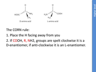 The CORN rule:
1. Place the H facing away from you
2. If COOH, R, NH2, groups are spelt clockwise it is a
D-enantiomer, if anti-clockwise it is an L-enantiomer.
Higher
level
 