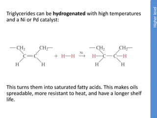 Triglycerides can be hydrogenated with high temperatures
and a Ni or Pd catalyst:
This turns them into saturated fatty acids. This makes oils
spreadable, more resistant to heat, and have a longer shelf
life.
Higher
level
 