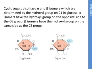 Cyclic sugars also have α and β isomers which are
determined by the hydroxyl group on C1 in glucose. α
isomers have the hydroxyl group on the opposite side to
the C6 group. β isomers have the hydroxyl group on the
same side as the C6 group.
Higher
level
 