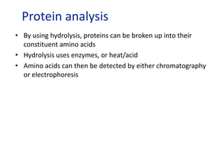 • By using hydrolysis, proteins can be broken up into their
constituent amino acids
• Hydrolysis uses enzymes, or heat/acid
• Amino acids can then be detected by either chromatography
or electrophoresis
Protein analysis
 