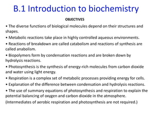 B.1 Introduction to biochemistry
OBJECTIVES
• The diverse functions of biological molecules depend on their structures and
shapes.
• Metabolic reactions take place in highly controlled aqueous environments.
• Reactions of breakdown are called catabolism and reactions of synthesis are
called anabolism.
• Biopolymers form by condensation reactions and are broken down by
hydrolysis reactions.
• Photosynthesis is the synthesis of energy-rich molecules from carbon dioxide
and water using light energy.
• Respiration is a complex set of metabolic processes providing energy for cells.
• Explanation of the difference between condensation and hydrolysis reactions.
• The use of summary equations of photosynthesis and respiration to explain the
potential balancing of oxygen and carbon dioxide in the atmosphere.
(Intermediates of aerobic respiration and photosynthesis are not required.)
 