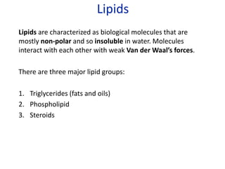 Lipids
Lipids are characterized as biological molecules that are
mostly non-polar and so insoluble in water. Molecules
interact with each other with weak Van der Waal’s forces.
There are three major lipid groups:
1. Triglycerides (fats and oils)
2. Phospholipid
3. Steroids
 