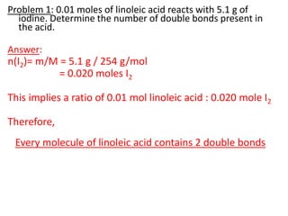 Problem 1: 0.01 moles of linoleic acid reacts with 5.1 g of
iodine. Determine the number of double bonds present in
the acid.
Answer:
n(I2)= m/M = 5.1 g / 254 g/mol
= 0.020 moles I2
This implies a ratio of 0.01 mol linoleic acid : 0.020 mole I2
Therefore,
Every molecule of linoleic acid contains 2 double bonds
 