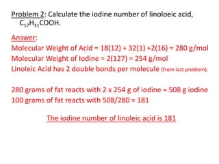 Problem 2: Calculate the iodine number of linoloeic acid,
C17H31COOH.
Answer:
Molecular Weight of Acid = 18(12) + 32(1) +2(16) = 280 g/mol
Molecular Weight of Iodine = 2(127) = 254 g/mol
Linoleic Acid has 2 double bonds per molecule (from last problem).
280 grams of fat reacts with 2 x 254 g of iodine = 508 g iodine
100 grams of fat reacts with 508/280 = 181
The iodine number of linoleic acid is 181
 