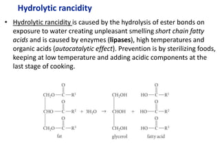 Hydrolytic rancidity
• Hydrolytic rancidity is caused by the hydrolysis of ester bonds on
exposure to water creating unpleasant smelling short chain fatty
acids and is caused by enzymes (lipases), high temperatures and
organic acids (autocatalytic effect). Prevention is by sterilizing foods,
keeping at low temperature and adding acidic components at the
last stage of cooking.
 