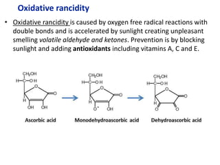 Oxidative rancidity
• Oxidative rancidity is caused by oxygen free radical reactions with
double bonds and is accelerated by sunlight creating unpleasant
smelling volatile aldehyde and ketones. Prevention is by blocking
sunlight and adding antioxidants including vitamins A, C and E.
 