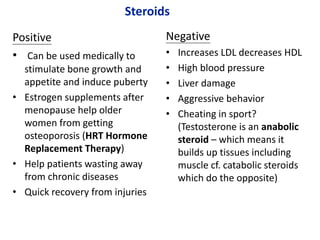 Steroids
Positive
• Can be used medically to
stimulate bone growth and
appetite and induce puberty
• Estrogen supplements after
menopause help older
women from getting
osteoporosis (HRT Hormone
Replacement Therapy)
• Help patients wasting away
from chronic diseases
• Quick recovery from injuries
Negative
• Increases LDL decreases HDL
• High blood pressure
• Liver damage
• Aggressive behavior
• Cheating in sport?
(Testosterone is an anabolic
steroid – which means it
builds up tissues including
muscle cf. catabolic steroids
which do the opposite)
 