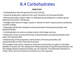 B.4 Carbohydrates
OBJECTIVES
• Carbohydrates have the general formula Cx(H2O)y .
• Haworth projections represent the cyclic structures of monosaccharides.
• Monosaccharides contain either an aldehyde group (aldose) or a ketone group
(ketose) and several –OH groups.
• Straight chain forms of sugars cyclize in solution to form ring structures containing
an ether linkage.
• Glycosidic bonds form between monosaccharides forming disaccharides and
polysaccharides.
• Carbohydrates are used as energy sources and energy reserves.
• Deduction of the structural formulas of disaccharides and polysaccharides from
given monosaccharides.
• Relationship of the properties and functions of monosaccharides and
polysaccharides to their chemical structures.
(The straight chain and α-ring forms of glucose and fructose are given in the data
booklet in section 34. The component monosaccharides of specific disaccharides and
the linkage details of polysaccharides are not required. The distinction between α-
and β- forms and the structure of cellulose are not required.)
 