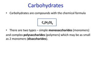 Carbohydrates
• Carbohydrates are compounds with the chemical formula
Cx(H2O)y
• There are two types – simple monosaccharides (monomers)
and complex polysaccharides (polymers) which may be as small
as 2 monomers (disaccharides).
 