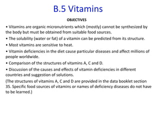 B.5 Vitamins
OBJECTIVES
• Vitamins are organic micronutrients which (mostly) cannot be synthesized by
the body but must be obtained from suitable food sources.
• The solubility (water or fat) of a vitamin can be predicted from its structure.
• Most vitamins are sensitive to heat.
• Vitamin deficiencies in the diet cause particular diseases and affect millions of
people worldwide.
• Comparison of the structures of vitamins A, C and D.
• Discussion of the causes and effects of vitamin deficiencies in different
countries and suggestion of solutions.
(The structures of vitamins A, C and D are provided in the data booklet section
35. Specific food sources of vitamins or names of deficiency diseases do not have
to be learned.)
 