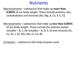 Nutrients
Macronutrients – substances that make up more than
0.005% of our body weight. These include proteins, fats,
carbohydrates and minerals (Na, Mg, K, Ca, P, S, Cl).
Micronutrients – substances that make up less than 0.005%
of our body weight. These include the vitamins (water
soluable – B, C, fat soluable – A, D, E, K) and minerals (Fe,
Cu, Zn, I, Se, Mn, Mo, Cr, Co, B).
Co-factors – substances that help enzymes work
 
