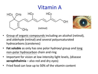 Vitamin A
• Group of organic compounds including an alcohol (retinol),
and aldehyde (retinal) and several polyunsaturated
hydrocarbons (carotenes)
• Fat soluble as only has one polar hydroxyl group and long
non-polar hydrocarbon chain and ring
• Important for vision at low intensity light levels, (disease
xerophthalmia – also red and dry eyes)
• Fried food can lose up to 50% of the vitamin content
(retinol)
 