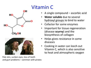 Vitamin C
• A single compound – ascorbic acid
• Water soluble due to several
hydroxyl groups to bind to water
• Cofactor for some enzymes
• Important for tissue regeneration
(disease scurvy) and the
biosynthesis of collagen
• Helps gives resistance in some
diseases
• Cooking in water can leech out
Vitamin C, which is also sensitive
to heat and atmospheric oxygen
Pale skin, sunken eyes, loss of teeth
and gum problems – common with pirates
 