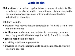 World health
Malnutrition is the lack of regular, balanced supply of nutrients. The
term hence can also be applied to obesity and diabetes due to the
consumption of energy-dense, micronutrient-poor foods in
industrialized countries.
Solutions include:
• providing food rations that are composed of fresh and vitamin- and
mineral-rich foods
• fortification - adding nutrients missing in commonly consumed
foods (eg I2 to salt, Vit A to margarine, Vit B, D and C to cereals)
• genetic modification of food
• providing nutritional supplements
• providing selenium supplements to people eating foods grown in
selenium-poor soil
 