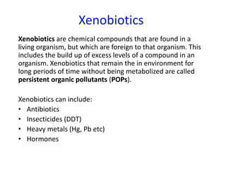 Xenobiotics
Xenobiotics are chemical compounds that are found in a
living organism, but which are foreign to that organism. This
includes the build up of excess levels of a compound in an
organism. Xenobiotics that remain the in environment for
long periods of time without being metabolized are called
persistent organic pollutants (POPs).
Xenobiotics can include:
• Antibiotics
• Insecticides (DDT)
• Heavy metals (Hg, Pb etc)
• Hormones
 