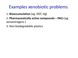 Examples xenobiotic problems
1. Bioaccumulation (eg. DDT, Hg)
2. Pharmaceutically active compounds – PACs (eg.
xenoestrogens )
3. Non-biodegradable plastics
 