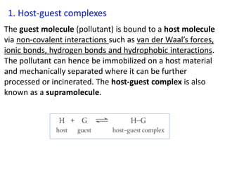 1. Host-guest complexes
The guest molecule (pollutant) is bound to a host molecule
via non-covalent interactions such as van der Waal’s forces,
ionic bonds, hydrogen bonds and hydrophobic interactions.
The pollutant can hence be immobilized on a host material
and mechanically separated where it can be further
processed or incinerated. The host-guest complex is also
known as a supramolecule.
 
