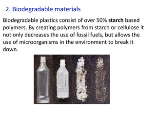 2. Biodegradable materials
Biodegradable plastics consist of over 50% starch based
polymers. By creating polymers from starch or cellulose it
not only decreases the use of fossil fuels, but allows the
use of microorganisms in the environment to break it
down.
 