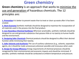 Green chemistry
Green chemistry is an approach that works to minimize the
use and generation of hazardous chemicals. The 12
principles are:
1. Prevention It is better to prevent waste than to treat or clean up waste after it has been
created.
2. Atom Economy Synthetic methods should be designed to maximize the incorporation of
all materials used in the process into the final product.
3. Less Hazardous Chemical Syntheses Wherever practicable, synthetic methods should be
designed to use and generate substances that possess little or no toxicity to human health
and the environment.
4. Designing Safer Chemicals Chemical products should be designed to affect their desired
function while minimizing their toxicity.
5. Safer Solvents and Auxiliaries The use of auxiliary substances (e.g., solvents, separation
agents, etc.) should be made unnecessary wherever possible and innocuous when used.
6. Design for Energy Efficiency Energy requirements of chemical processes should be
recognized for their environmental and economic impacts and should be minimized. If
possible, synthetic methods should be conducted at ambient temperature and pressure.
 
