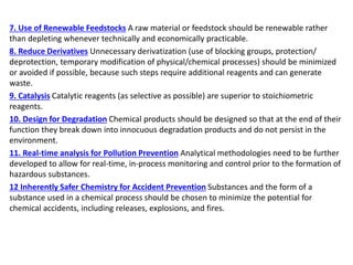 7. Use of Renewable Feedstocks A raw material or feedstock should be renewable rather
than depleting whenever technically and economically practicable.
8. Reduce Derivatives Unnecessary derivatization (use of blocking groups, protection/
deprotection, temporary modification of physical/chemical processes) should be minimized
or avoided if possible, because such steps require additional reagents and can generate
waste.
9. Catalysis Catalytic reagents (as selective as possible) are superior to stoichiometric
reagents.
10. Design for Degradation Chemical products should be designed so that at the end of their
function they break down into innocuous degradation products and do not persist in the
environment.
11. Real-time analysis for Pollution Prevention Analytical methodologies need to be further
developed to allow for real-time, in-process monitoring and control prior to the formation of
hazardous substances.
12 Inherently Safer Chemistry for Accident Prevention Substances and the form of a
substance used in a chemical process should be chosen to minimize the potential for
chemical accidents, including releases, explosions, and fires.
 
