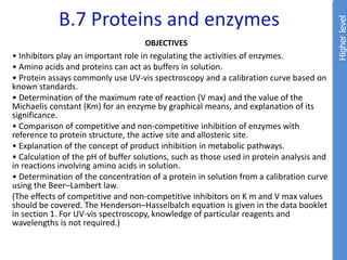B.7 Proteins and enzymes
OBJECTIVES
• Inhibitors play an important role in regulating the activities of enzymes.
• Amino acids and proteins can act as buffers in solution.
• Protein assays commonly use UV-vis spectroscopy and a calibration curve based on
known standards.
• Determination of the maximum rate of reaction (V max) and the value of the
Michaelis constant (Km) for an enzyme by graphical means, and explanation of its
significance.
• Comparison of competitive and non-competitive inhibition of enzymes with
reference to protein structure, the active site and allosteric site.
• Explanation of the concept of product inhibition in metabolic pathways.
• Calculation of the pH of buffer solutions, such as those used in protein analysis and
in reactions involving amino acids in solution.
• Determination of the concentration of a protein in solution from a calibration curve
using the Beer–Lambert law.
(The effects of competitive and non-competitive inhibitors on K m and V max values
should be covered. The Henderson–Hasselbalch equation is given in the data booklet
in section 1. For UV-vis spectroscopy, knowledge of particular reagents and
wavelengths is not required.)
Higher
level
 