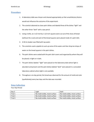 Kendrick Lee                                        IB Biology                                    1/4/2011


Procedure

           1. A laboratory table was chosen and cleaned appropriately so that unsatisfactory factors

                  would not influence the outcome of the experiment.

           2. The scientist obtained six clean petri dishes and labeled three of the dishes “light” and

                  the other three “dark” with a wax pencil.

           3. Using a knife, six 1 1/2 inch by 1 1/2 inch squares were cut out of the slices of bread

                  (without the crust) and each of the bread squares were placed inside of a petri dish.

           4. A 50 mL beaker was filled with tap water.

           5. The scientists used a pipette to suck up some of the water and then drop ten drops of

                  water on the bread squares in the petri dishes.

           6. The petri dishes were sealed with the petri dish covers and organized by where they will

                  be placed; in light or in dark.

           7. The petri dishes labeled “light” were placed on the laboratory desk where light is

                  abundant and present and the petri dishes labeled “dark” were placed in a concealed

                  laboratory cabinet where light is not available.

           8. Throughout a six day period, the bread was observed for the amount of mold and color

                  (qualitatively) every two days and the data was recorded.


Data Collection
Four Day Period

Day 2                                  Light                              Dark
Trial 1                                No mold visible, moist surface     No mold visible, moist surface
Trial 2                                No mold visible, moist surface     No mold visible, moist surface
Trial 3                                No mold visible, moist surface     No mold visible, moist surface
 