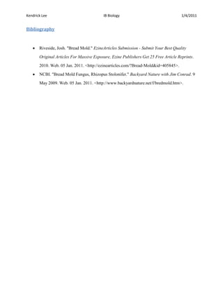 Kendrick Lee                              IB Biology                                  1/4/2011


Bibliography


       Riveside, Josh. "Bread Mold." EzineArticles Submission - Submit Your Best Quality

       Original Articles For Massive Exposure, Ezine Publishers Get 25 Free Article Reprints.

       2010. Web. 05 Jan. 2011. <http://ezinearticles.com/?Bread-Mold&id=405845>.

       NCBI. "Bread Mold Fungus, Rhizopus Stolonifer." Backyard Nature with Jim Conrad. 9

       May 2009. Web. 05 Jan. 2011. <http://www.backyardnature.net/f/bredmold.htm>.
 