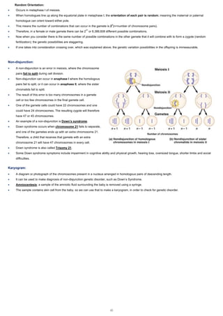 Random Orientation:
• Occurs in metaphase I of meiosis.
• When homologues line up along the equatorial plate in metaphase I, the orientation of each pair is random; meaning the maternal or paternal
homologue can orient toward either pole.
• This means the number of combinations that can occur in the gamete is 2n
(n=number of chromosome pairs).
• Therefore, in a female or male gamete there can be 223
or 8,388,608 different possible combinations.
• Now when you consider there is the same number of possible combinations in the other gamete that it will combine with to form a zygote (random
fertilization); the genetic possibilities are staggering.
• If one takes into consideration crossing over, which was explained above, the genetic variation possibilities in the offspring is immeasurable.
Non-disjunction:
• A non-disjunction is an error in meiosis, where the chromosome
pairs fail to split during cell division.
• Non-disjunction can occur in anaphase I where the homologous
pairs fail to split, or it can occur in anaphase II, where the sister
chromatids fail to split.
• The result of this error is too many chromosomes in a gamete
cell or too few chromosomes in the final gamete cell.
• One of the gamete cells could have 22 chromosomes and one
could have 24 chromosomes. The resulting zygote will therefore
have 47 or 45 chromosomes.
• An example of a non-disjunction is Down’s syndrome.
• Down syndrome occurs when chromosome 21 fails to separate,
and one of the gametes ends up with an extra chromosome 21.
Therefore, a child that receives that gamete with an extra
chromosome 21 will have 47 chromosomes in every cell.
• Down syndrome is also called Trisomy 21.
• Some Down syndrome symptoms include impairment in cognitive ability and physical growth, hearing loss, oversized tongue, shorter limbs and social
difficulties.
Karyogram:
• A diagram or photograph of the chromosomes present in a nucleus arranged in homologous pairs of descending length.
• It can be used to make diagnosis of non-disjunction genetic disorder, such as Down’s Syndrome.
• Amniocentesis: a sample of the amniotic fluid surrounding the baby is removed using a syringe.
• The sample contains skin cell from the baby, so we can use that to make a karyogram, in order to check for genetic disorder.
45
 
