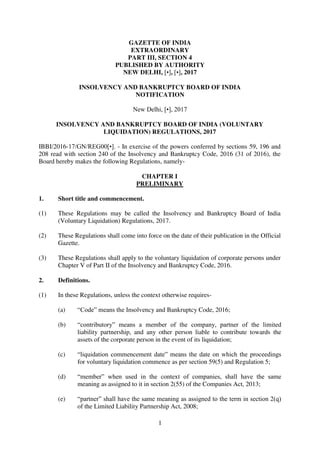 1
GAZETTE OF INDIA
EXTRAORDINARY
PART III, SECTION 4
PUBLISHED BY AUTHORITY
NEW DELHI, [•], [•], 2017
INSOLVENCY AND BANKRUPTCY BOARD OF INDIA
NOTIFICATION
New Delhi, [•], 2017
INSOLVENCY AND BANKRUPTCY BOARD OF INDIA (VOLUNTARY
LIQUIDATION) REGULATIONS, 2017
IBBI/2016-17/GN/REG00[•]. - In exercise of the powers conferred by sections 59, 196 and
208 read with section 240 of the Insolvency and Bankruptcy Code, 2016 (31 of 2016), the
Board hereby makes the following Regulations, namely-
CHAPTER I
PRELIMINARY
1. Short title and commencement.
(1) These Regulations may be called the Insolvency and Bankruptcy Board of India
(Voluntary Liquidation) Regulations, 2017.
(2) These Regulations shall come into force on the date of their publication in the Official
Gazette.
(3) These Regulations shall apply to the voluntary liquidation of corporate persons under
Chapter V of Part II of the Insolvency and Bankruptcy Code, 2016.
2. Definitions.
(1) In these Regulations, unless the context otherwise requires-
(a) “Code” means the Insolvency and Bankruptcy Code, 2016;
(b) “contributory” means a member of the company, partner of the limited
liability partnership, and any other person liable to contribute towards the
assets of the corporate person in the event of its liquidation;
(c) “liquidation commencement date” means the date on which the proceedings
for voluntary liquidation commence as per section 59(5) and Regulation 5;
(d) “member” when used in the context of companies, shall have the same
meaning as assigned to it in section 2(55) of the Companies Act, 2013;
(e) “partner” shall have the same meaning as assigned to the term in section 2(q)
of the Limited Liability Partnership Act, 2008;
 
